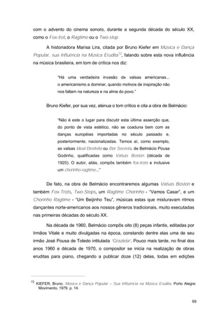 com o advento do cinema sonoro, durante a segunda década do século XX,
 como o Fox-trot, o Ragtime ou o Two-step.

          A historiadora Marisa Lira, citada por Bruno Kiefer em Música e Dança
 Popular, sua Influência na Música Erudita72, falando sobre esta nova influência
 na música brasileira, em tom de crítica nos diz:


                “Há uma verdadeira invasão de valsas americanas...
                o americanismo a dominar, quando motivos de inspiração não
                nos faltam na natureza e na alma do povo.”


          Bruno Kiefer, por sua vez, atenua o tom crítico e cita a obra de Belmácio:


                “Não é este o lugar para discutir esta última asserção que,
                do ponto de vista estético, não se coaduna bem com as
                danças européias importadas no século passado e,
                posteriormente, nacionalizadas. Temos aí, como exemplo,
                as valsas Ideal Desfeito ou Dor Secreta, de Belmácio Pousa
                Godinho, qualificadas como Valsas Boston (década de
                1920). O autor, aliás, compôs também fox-trots e inclusive
                um chorinho-ragtime...”


          De fato, na obra de Belmácio encontraremos algumas Valsas Boston e
 também Fox-Trots, Two-Steps, um Ragtime Chorinho - “Vamos Casar”, e um
 Chorinho Ragtime - “Um Beijinho Teu”, músicas estas que misturavam ritmos
 dançantes norte-americanos aos nossos gêneros tradicionais, muito executadas
 nas primeiras décadas do século XX.

          Na década de 1960, Belmácio compôs oito (8) peças infantis, editadas por
 Irmãos Vitale e muito divulgadas na época, constando dentre elas uma de seu
 irmão José Pousa de Toledo intitulada “Graziela”. Pouco mais tarde, no final dos
 anos 1960 e década de 1970, o compositor se inicia na realização de obras
 eruditas para piano, chegando a publicar doze (12) delas, todas em edições




72
     KIEFER, Bruno. Música e Dança Popular – Sua Influência na Música Erudita. Porto Alegre:
      Movimento, 1979. p. 14.


                                                                                         69
 