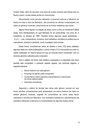 Irmãos Vitale, além de escrever uma série de outras músicas para flauta solo ou
flauta e piano, muitas destas ainda em manuscritos.

       Reconhecido como grande melodista, é possível notar-se a influência da
flauta em toda a obra de Belmácio, das primeiras às ultimas composições, em
todos os gêneros musicais, observando-se as linhas melódicas das obras.

       Alguns Hinos figuram na relação de obras, como o Hino ao Comercial Futebol
Clube, time ribeirãopretano do qual Belmácio foi de ponta-direita, nos anos 20, a
presidente, na década de 1960. Também temos algumas peças publicitárias –
“jingles” – que, curiosamente, na época, eram editados e vendidos ao público que os
executavam, tocando e cantando, como a qualquer outra música.

       Desta forma, encontram-se cerca de setenta e cinco (75) obras editadas,
algumas delas em várias publicações, e cento e treze (113) manuscritos do autor ou
cópias realizadas na mesma época em que as músicas foram compostas, com os
diversos gêneros cultivados pelo compositor.

       Com o objetivo de tornar mais didática a exposição e a explicação das obras
escritas pelo compositor, o presente capítulo seguirá, nas próximas páginas, a
seguinte estrutura:

           • Breve histórico de cada gênero
           • Emprego do gênero pelo compositor
           • Comentários sobre aspectos interpretativos e estruturais
             de obras selecionadas
           • Exemplos ilustrativos


       Seguindo o critério de divisão das obras pelo gênero musical em que
foram escritas, primeiramente será apresentado um breve histórico de cada um
destes gêneros musicais, seguido de comentários de como estes foram
cultivados e escritos por Belmácio, com exemplos ilustrativos e apontamentos de
questões referentes à estrutura e à interpretação de algumas destas obras.




                                                                                 70
 