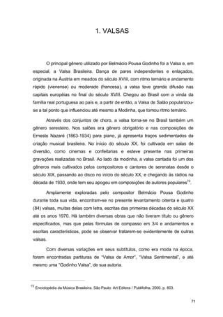 1. VALSAS



           O principal gênero utilizado por Belmácio Pousa Godinho foi a Valsa e, em
 especial, a Valsa Brasileira. Dança de pares independentes e enlaçados,
 originada na Áustria em meados do século XVIII, com ritmo ternário e andamento
 rápido (vienense) ou moderado (francesa), a valsa teve grande difusão nas
 capitais européias no final do século XVIII. Chegou ao Brasil com a vinda da
 família real portuguesa ao país e, a partir de então, a Valsa de Salão popularizou-
 se a tal ponto que influenciou até mesmo a Modinha, que tomou ritmo ternário.

           Através dos conjuntos de choro, a valsa torna-se no Brasil também um
 gênero seresteiro. Nos salões era gênero obrigatório e nas composições de
 Ernesto Nazaré (1863-1934) para piano, já apresenta traços sedimentados da
 criação musical brasileira. No início do século XX, foi cultivada em salas de
 diversão, como cinemas e confeitarias e esteve presente nas primeiras
 gravações realizadas no Brasil. Ao lado da modinha, a valsa cantada foi um dos
 gêneros mais cultivados pelos compositores e cantores de serenatas desde o
 século XIX, passando ao disco no início do século XX, e chegando às rádios na
 década de 1930, onde tem seu apogeu em composições de autores populares73.

           Amplamente exploradas pelo compositor Belmácio Pousa Godinho
 durante toda sua vida, encontram-se no presente levantamento oitenta e quatro
 (84) valsas, muitas delas com letra, escritas das primeiras décadas do século XX
 até os anos 1970. Há também diversas obras que não tiveram título ou gênero
 especificados, mas que pelas fórmulas de compasso em 3/4 e andamentos e
 escritas característicos, pode se observar tratarem-se evidentemente de outras
 valsas.

           Com diversas variações em seus subtítulos, como era moda na época,
 foram encontradas partituras de “Valsa de Amor”, “Valsa Sentimental”, e até
 mesmo uma “Godinho Valsa”, de sua autoria.



73
     Enciclopédia da Música Brasileira. São Paulo: Art Editora / Publifolha, 2000. p. 803.


                                                                                             71
 