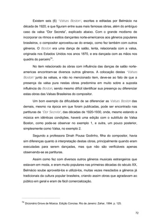 Existem seis (6) “Valsas Boston”, escritas e editadas por Belmácio na
 década de 1920, e que figuram entre suas mais famosas obras, além do ambíguo
 caso da valsa “Dor Secreta”, explicado abaixo. Com o grande modismo de
 incorporar os ritmos e estilos dançantes norte-americanos aos gêneros populares
 brasileiros, o compositor aproveitou-se do ensejo, como fez também com outros
 gêneros. O Boston era uma dança de salão, lenta, relacionada com a valsa,
 originada nos Estados Unidos nos anos 1870, e era dançada com as mãos nos
 quadris do parceiro74.

           No item relacionado às obras com influência das danças de salão norte-
 americas encontram-se diversos outros gêneros. A colocação destas “Valsas
 Boston” junto às valsas, e não no mencionado item, deve-se ao fato de que a
 presença da valsa pura nestas obras predomina em muito sobre a suposta
 influência do Boston, sendo mesmo difícil identificar sua presença ou diferenciar
 estas obras das Valsas Brasileiras do compositor.

           Um bom exemplo da dificuldade de se diferenciar as Valsas Boston das
 demais, mesmo na época em que foram publicadas, pode ser encontrado nas
 partituras de “Dor Secreta”, das décadas de 1920-1930, onde, mesmo estando a
 música em idênticas condições, haverá uma edição com o subtítulo de Valsa
 Boston, como pode-se observar no exemplo 1, e outra, um pouco posterior,
 simplesmente como Valsa, no exemplo 2.

           Segundo a professora Dinah Pousa Godinho, filha do compositor, havia
 sim diferenças quanto à interpretação destas obras, principalmente quando eram
 executadas para serem dançadas, mas que não são verificáveis apenas
 observando-se as partituras.

           Assim como fez com diversos outros gêneros musicais estrangeiros que
 estavam em moda, e eram muito populares nas primeiras décadas do século XX,
 Belmácio soube aproveitá-los e utilizá-los, muitas vezes mesclados a gêneros já
 tradicionais da cultura popular brasileira, criando assim obras que agradavam ao
 público em geral e eram de fácil comercialização.




74
     Dicionário Grove de Música. Edição Concisa. Rio de Janeiro: Zahar, 1994. p. 125.


                                                                                        72
 