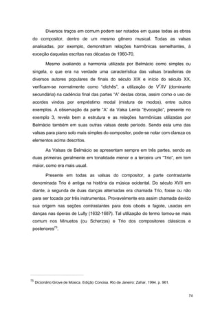 Diversos traços em comum podem ser notados em quase todas as obras
 do compositor, dentro de um mesmo gênero musical. Todas as valsas
 analisadas, por exemplo, demonstram relações harmônicas semelhantes, à
 exceção daquelas escritas nas décadas de 1960-70.

           Mesmo avaliando a harmonia utilizada por Belmácio como simples ou
 singela, o que era na verdade uma característica das valsas brasileiras de
 diversos autores populares de finais do século XIX e início do século XX,
 verificam-se normalmente como “clichês”, a utilização de V7/IV (dominante
 secundária) na cadência final das partes “A” destas obras, assim como o uso de
 acordes vindos por empréstimo modal (mistura de modos), entre outros
 exemplos. A observação da parte “A” da Valsa Lenta “Evocação”, presente no
 exemplo 3, revela bem a estrutura e as relações harmônicas utilizadas por
 Belmácio também em suas outras valsas deste período. Sendo esta uma das
 valsas para piano solo mais simples do compositor, pode-se notar com clareza os
 elementos acima descritos.

           As Valsas de Belmácio se apresentam sempre em três partes, sendo as
 duas primeiras geralmente em tonalidade menor e a terceira um “Trio”, em tom
 maior, como era mais usual.

           Presente em todas as valsas do compositor, a parte contrastante
 denominada Trio é antiga na história da música ocidental. Do século XVII em
 diante, a segunda de duas danças alternadas era chamada Trio, fosse ou não
 para ser tocada por três instrumentos. Provavelmente era assim chamada devido
 sua origem nas seções contrastantes para dois oboés e fagote, usadas em
 danças nas óperas de Lully (1632-1687). Tal utilização do termo tornou-se mais
 comum nos Minuetos (ou Scherzos) e Trio dos compositores clássicos e
 posteriores75.




75
     Dicionário Grove de Música. Edição Concisa. Rio de Janeiro: Zahar, 1994. p. 961.


                                                                                        74
 