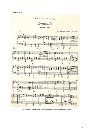 Exemplo 3:




           A




Mim:              i                  ii                  V        V7          i6        V7




       i                    V                                            i          ii




       i                      ii                 V           V7          i6        V7




B      V7/ iv                   iv                   i            V           i




                “Evocação”. Valsa Lenta. Ed.Irmãos Vitale. Arquivo particular do autor.




                                                                                             75
 