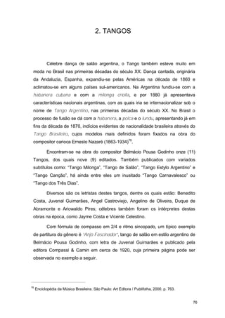 2. TANGOS



            Célebre dança de salão argentina, o Tango também esteve muito em
 moda no Brasil nas primeiras décadas do século XX. Dança cantada, originária
 da Andaluzia, Espanha, expandiu-se pelas Américas na década de 1860 e
 aclimatou-se em alguns países sul-americanos. Na Argentina fundiu-se com a
 habanera cubana e com a milonga criolla, e por 1880 já apresentava
 características nacionais argentinas, com as quais iria se internacionalizar sob o
 nome de Tango Argentino, nas primeiras décadas do século XX. No Brasil o
 processo de fusão se dá com a habanera, a polca e o lundu, apresentando já em
 fins da década de 1870, indícios evidentes de nacionalidade brasileira através do
 Tango Brasileiro, cujos modelos mais definidos foram fixados na obra do
 compositor carioca Ernesto Nazaré (1863-1934)76.

            Encontram-se na obra do compositor Belmácio Pousa Godinho onze (11)
 Tangos, dos quais nove (9) editados. Também publicados com variados
 subtítulos como: “Tango Milonga”, “Tango de Salão”, “Tango Estylo Argentino” e
 “Tango Canção”, há ainda entre eles um inusitado “Tango Carnavalesco” ou
 “Tango dos Três Dias”.

            Diversos são os letristas destes tangos, dentre os quais estão: Benedito
 Costa, Juvenal Guimarães, Angel Castroviejo, Angelino de Oliveira, Duque de
 Abramonte e Ariowaldo Pires; célebres também foram os intérpretes destas
 obras na época, como Jayme Costa e Vicente Celestino.

            Com fórmula de compasso em 2/4 e ritmo sincopado, um típico exemplo
 de partitura do gênero é “Anjo Fascinador”, tango de salão em estilo argentino de
 Belmácio Pousa Godinho, com letra de Juvenal Guimarães e publicado pela
 editora Compassi & Camin em cerca de 1920, cuja primeira página pode ser
 observada no exemplo a seguir.




76
     Enciclopédia da Música Brasileira. São Paulo: Art Editora / Publifolha, 2000. p. 763.


                                                                                             76
 