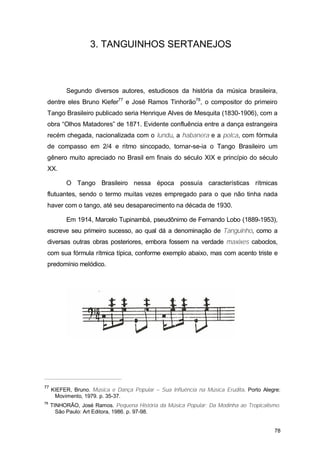 3. TANGUINHOS SERTANEJOS



          Segundo diversos autores, estudiosos da história da música brasileira,
 dentre eles Bruno Kiefer77 e José Ramos Tinhorão78, o compositor do primeiro
 Tango Brasileiro publicado seria Henrique Alves de Mesquita (1830-1906), com a
 obra “Olhos Matadores” de 1871. Evidente confluência entre a dança estrangeira
 recém chegada, nacionalizada com o lundu, a habanera e a polca, com fórmula
 de compasso em 2/4 e ritmo sincopado, tornar-se-ia o Tango Brasileiro um
 gênero muito apreciado no Brasil em finais do século XIX e princípio do século
 XX.

          O Tango Brasileiro nessa época possuía características rítmicas
 flutuantes, sendo o termo muitas vezes empregado para o que não tinha nada
 haver com o tango, até seu desaparecimento na década de 1930.

          Em 1914, Marcelo Tupinambá, pseudônimo de Fernando Lobo (1889-1953),
 escreve seu primeiro sucesso, ao qual dá a denominação de Tanguinho, como a
 diversas outras obras posteriores, embora fossem na verdade maxixes caboclos,
 com sua fórmula rítmica típica, conforme exemplo abaixo, mas com acento triste e
 predomínio melódico.




77
     KIEFER, Bruno. Música e Dança Popular – Sua Influência na Música Erudita. Porto Alegre:
      Movimento, 1979. p. 35-37.
78
     TINHORÃO, José Ramos. Pequena História da Música Popular: Da Modinha ao Tropicalismo.
       São Paulo: Art Editora, 1986. p. 97-98.


                                                                                         78
 