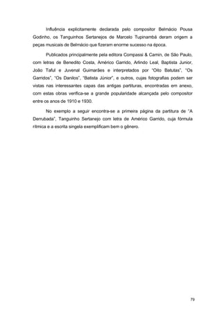 Influência explicitamente declarada pelo compositor Belmácio Pousa
Godinho, os Tanguinhos Sertanejos de Marcelo Tupinambá deram origem a
peças musicais de Belmácio que fizeram enorme sucesso na época.

      Publicados principalmente pela editora Compassi & Camin, de São Paulo,
com letras de Benedito Costa, Américo Garrido, Arlindo Leal, Baptista Junior,
João Taful e Juvenal Guimarães e interpretados por “Oito Batutas”, “Os
Garridos”, “Os Danilos”, “Batista Júnior”, e outros, cujas fotografias podem ser
vistas nas interessantes capas das antigas partituras, encontradas em anexo,
com estas obras verifica-se a grande popularidade alcançada pelo compositor
entre os anos de 1910 e 1930.

      No exemplo a seguir encontra-se a primeira página da partitura de “A
Derrubada”, Tanguinho Sertanejo com letra de Américo Garrido, cuja fórmula
rítmica e a escrita singela exemplificam bem o gênero.




                                                                              79
 