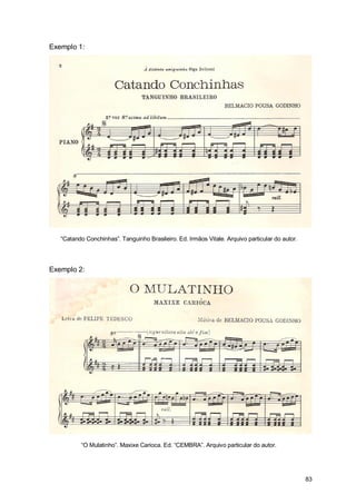 Exemplo 1:




   “Catando Conchinhas”. Tanguinho Brasileiro. Ed. Irmãos Vitale. Arquivo particular do autor.




Exemplo 2:




          “O Mulatinho”. Maxixe Carioca. Ed. “CEMBRA”. Arquivo particular do autor.




                                                                                                 83
 
