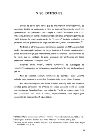 5. SCHOTTISCHES



            Dança de salão para pares que se movimentam sincronicamente, de
 compasso binário ou quaternário, o ritmo do acompanhamento do schottische
 apresenta um certo parentesco com o da polca, porém o andamento é um pouco
 mais lento. De origem alemã e muito difundida na França e Inglaterra por volta de
 1849, trata-se de uma transformação da “écossaise”, também conhecida nos
 primeiros tempos que esteve em voga (cerca de 1830) como “valsa escocesa”82.

            No Brasil, o gênero apareceu com imenso sucesso em 1851, apresentado
 no Rio de Janeiro pelo professor de dança José Maria Toussaint, sendo adotado
 pelos mais variados grupos instrumentais, como os “chorões”. Abrasileirou-se de
 tal modo que no Nordeste do país, executado por sanfoneiros em bailes
 populares, mudou seu nome para “xótis”83.

            Segundo Bruno Kiefer84, embora numerosas, as publicações de
 schottisches não podem ser comparadas, quantitativamente, com as das valsas e
 polcas.

            Não se encontra nenhum schottische de Belmácio Pousa Godinho
 editado, todos estão em manuscritos, do próprio autor ou em cópias diversas.

            Em melodias originais para flauta, existem sete (7) deles nos cadernos
 escritos pelos seresteiros do princípio do século passado, como as cópias
 manuscritas por Benedito Costa, com datas de 22 e 28 de novembro de 1913,
 dos schottisches “Meu Ideal” e “Odila”, respectivamente, cujas reproduções
 encontram-se nos exemplos 1 e 2, a seguir.




82
     BRENET, Michel. Diccionario de la Música – Histórico y Técnico. Barcelona: Iberia, 1962. p. 470.
83
     Enciclopédia da Música Brasileira. São Paulo: Art Editora / Publifolha, 2000. p. 837.
84
     KIEFER, Bruno. Música e Dança Popular – Sua Influência na Música Erudita. Porto Alegre:
       Movimento, 1979. p. 28.


                                                                                                    84
 