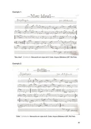 Exemplo 1:




 “Meu Ideal”. Schottische. Manuscrito em cópia de B. Costa. Arquivo Biblioteca USP, Rib.Preto.



Exemplo 2:




   “Odila”. Schottische. Manuscrito em cópia de B. Costa. Arquivo Biblioteca USP, Rib.Preto.



                                                                                                 85
 