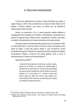 6. POLCAS E MAZURCAS



            A Polca era originalmente uma dança rústica da Boêmia que chegou à
 capital, Praga, em 1837, onde se transformou em dança de salão. Neste ano foi
 editada a primeira partitura, para piano, da dança que iria espalhar-se
 rapidamente por toda a Europa.

            Binária, em andamento allegro, a polca apresenta melodia saltitante e
 configuração rítmica baseada em colcheias e semicolcheias, normalmente com
 pausas no segundo tempo. Podem ocorrer, naturalmente, variantes, mas estas,
 no entanto, não apresentam nem notas pontuadas nem síncopes internas.

            No Brasil a polca foi apresentada pela primeira vez em 3 de julho de 1845,
 no Teatro São Pedro, no Rio de Janeiro, e tornou-se mania. Começando como
 dança de salão, a polca logo ganhou teatros e ruas, tornando-se música
 eminentemente popular. Praticaram-na conjuntos de choro e grandes sociedades
 carnavalescas. Chegou a fundir-se com outros gêneros, como o lundu, e
 finalmente ganhou o mundo rural, folclorizando-se85.

            Segundo Bruno Kiefer86:

                  “O estudo de outros gêneros mostrará que a polca européia,
                  depois de ter sofrido um processo de transformação e
                  confluência com outros ritmos, é uma das raízes importantes
                  da música popular brasileira dos últimos decênios do século
                  passado (XIX) e início deste (XX)... Embora a maior parte
                  dessas peças de salão não tenham valor estético, seu
                  estudo poderá definir influências, permitirá descrever etapas
                  na evolução do sentimento nativo”.




85
     Enciclopédia da Música Brasileira. São Paulo: Art Editora / Publifolha, 2000. p. 636.
86
     KIEFER, Bruno. Música e Dança Popular – Sua Influência na Música Erudita. Porto Alegre:
       Movimento, 1979. p 21.


                                                                                             86
 