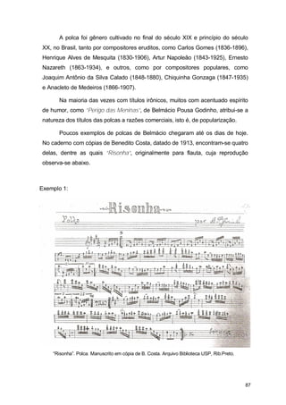 A polca foi gênero cultivado no final do século XIX e princípio do século
XX, no Brasil, tanto por compositores eruditos, como Carlos Gomes (1836-1896),
Henrique Alves de Mesquita (1830-1906), Artur Napoleão (1843-1925), Ernesto
Nazareth (1863-1934), e outros, como por compositores populares, como
Joaquim Antônio da Silva Calado (1848-1880), Chiquinha Gonzaga (1847-1935)
e Anacleto de Medeiros (1866-1907).

      Na maioria das vezes com títulos irônicos, muitos com acentuado espírito
de humor, como “Perigo das Meninas”, de Belmácio Pousa Godinho, atribui-se a
natureza dos títulos das polcas a razões comerciais, isto é, de popularização.

      Poucos exemplos de polcas de Belmácio chegaram até os dias de hoje.
No caderno com cópias de Benedito Costa, datado de 1913, encontram-se quatro
delas, dentre as quais “Risonha”, originalmente para flauta, cuja reprodução
observa-se abaixo.



Exemplo 1:




    “Risonha”. Polca. Manuscrito em cópia de B. Costa. Arquivo Biblioteca USP, Rib.Preto.




                                                                                            87
 