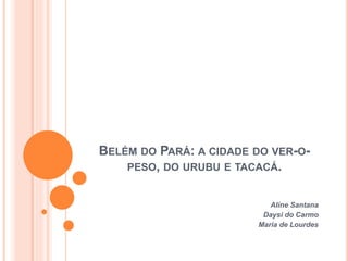 BELÉM DO PARÁ: A CIDADE DO VER-O-
PESO, DO URUBU E TACACÁ.
Aline Santana
Daysi do Carmo
Maria de Lourdes
 