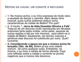DEPOIS DA CHUVA: UM CONVITE À REFLEXÃO
 1- Na música acima, o eu lírico expressa de modo claro,
a saudade de dançar o carimbó. Além desse ritmo
musical, quais outros podemos atribuir como
características da cidade de Belém? Por quê?
 2- O trecho “...terra de Aldo,Oswaldo Oliveira e Fafá”.
Trata-se de um discurso muito reproduzido em décadas
anteriores tanto pelas mídias, como pelas pessoas de
outras regiões e até por nós mesmos, para referir-se à
cidade de Belém. Atualmente, em termos culturais e
artísticos este discurso foi substituído por outro. Qual?
Comente.
 3- Considerando a época em que a música acima foi
lançada ( Déc. de 80), Belém já era uma cidade
comum, tal como qualquer outra. Entretanto, na
música, o eu lírico a retrata de forma ufanista. Faça
uma reflexão sobre a cidade e comente os pontos
negativos que a música não descreve.
 
