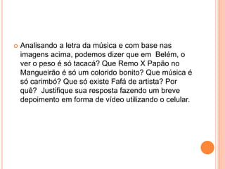  Analisando a letra da música e com base nas
imagens acima, podemos dizer que em Belém, o
ver o peso é só tacacá? Que Remo X Papão no
Mangueirão é só um colorido bonito? Que música é
só carimbó? Que só existe Fafá de artista? Por
quê? Justifique sua resposta fazendo um breve
depoimento em forma de vídeo utilizando o celular.
 