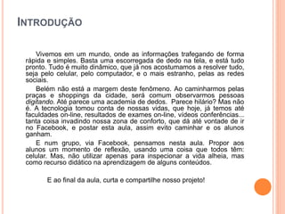 INTRODUÇÃO
Vivemos em um mundo, onde as informações trafegando de forma
rápida e simples. Basta uma escorregada de dedo na tela, e está tudo
pronto. Tudo é muito dinâmico, que já nos acostumamos a resolver tudo,
seja pelo celular, pelo computador, e o mais estranho, pelas as redes
sociais.
Belém não está a margem deste fenômeno. Ao caminharmos pelas
praças e shoppings da cidade, será comum observarmos pessoas
digitando. Até parece uma academia de dedos. Parece hilário? Mas não
é. A tecnologia tomou conta de nossas vidas, que hoje, já temos até
faculdades on-line, resultados de exames on-line, vídeos conferências...
tanta coisa invadindo nossa zona de conforto, que dá até vontade de ir
no Facebook, e postar esta aula, assim evito caminhar e os alunos
ganham.
E num grupo, via Facebook, pensamos nesta aula. Propor aos
alunos um momento de reflexão, usando uma coisa que todos têm:
celular. Mas, não utilizar apenas para inspecionar a vida alheia, mas
como recurso didático na aprendizagem de alguns conteúdos.
E ao final da aula, curta e compartilhe nosso projeto!
 