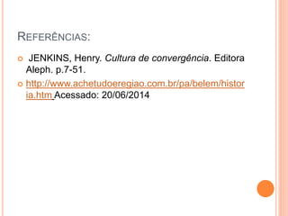 REFERÊNCIAS:
 JENKINS, Henry. Cultura de convergência. Editora
Aleph. p.7-51.
 http://www.achetudoeregiao.com.br/pa/belem/histor
ia.htm Acessado: 20/06/2014
 