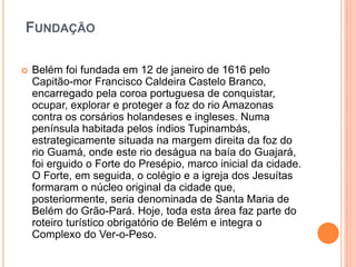 FUNDAÇÃO
 Belém foi fundada em 12 de janeiro de 1616 pelo
Capitão-mor Francisco Caldeira Castelo Branco,
encarregado pela coroa portuguesa de conquistar,
ocupar, explorar e proteger a foz do rio Amazonas
contra os corsários holandeses e ingleses. Numa
península habitada pelos índios Tupinambás,
estrategicamente situada na margem direita da foz do
rio Guamá, onde este rio deságua na baía do Guajará,
foi erguido o Forte do Presépio, marco inicial da cidade.
O Forte, em seguida, o colégio e a igreja dos Jesuítas
formaram o núcleo original da cidade que,
posteriormente, seria denominada de Santa Maria de
Belém do Grão-Pará. Hoje, toda esta área faz parte do
roteiro turístico obrigatório de Belém e integra o
Complexo do Ver-o-Peso.
 