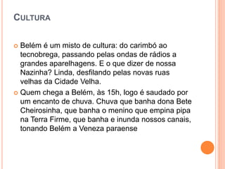 CULTURA
 Belém é um misto de cultura: do carimbó ao
tecnobrega, passando pelas ondas de rádios a
grandes aparelhagens. E o que dizer de nossa
Nazinha? Linda, desfilando pelas novas ruas
velhas da Cidade Velha.
 Quem chega a Belém, às 15h, logo é saudado por
um encanto de chuva. Chuva que banha dona Bete
Cheirosinha, que banha o menino que empina pipa
na Terra Firme, que banha e inunda nossos canais,
tonando Belém a Veneza paraense
 