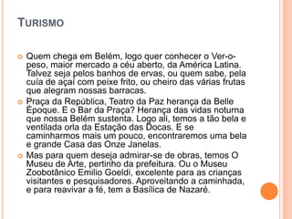 TURISMO
 Quem chega em Belém, logo quer conhecer o Ver-o-
peso, maior mercado a céu aberto, da América Latina.
Talvez seja pelos banhos de ervas, ou quem sabe, pela
cuía de açaí com peixe frito, ou cheiro das várias frutas
que alegram nossas barracas.
 Praça da República, Teatro da Paz herança da Belle
Époque. E o Bar da Praça? Herança das vidas noturna
que nossa Belém sustenta. Logo ali, temos a tão bela e
ventilada orla da Estação das Docas. E se
caminharmos mais um pouco, encontraremos uma bela
e grande Casa das Onze Janelas.
 Mas para quem deseja admirar-se de obras, temos O
Museu de Arte, pertinho da prefeitura. Ou o Museu
Zoobotânico Emilio Goeldi, excelente para as crianças
visitantes e pesquisadores. Aproveitando a caminhada,
e para reavivar a fé, tem a Basílica de Nazaré.
 