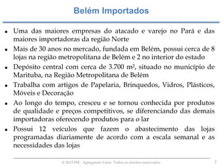2© 2015 PSC. Agregando Valor. Todos os direitos reservados.
 Uma das maiores empresas do atacado e varejo no Pará e das
maiores importadoras da região Norte
 Mais de 30 anos no mercado, fundada em Belém, possui cerca de 8
lojas na região metropolitana de Belém e 2 no interior do estado
 Depósito central com cerca de 3.700 m², situado no município de
Marituba, na Região Metropolitana de Belém
 Trabalha com artigos de Papelaria, Brinquedos, Vidros, Plásticos,
Móveis e Decoração
 Ao longo do tempo, cresceu e se tornou conhecida por produtos
de qualidade e preços competitivos, se diferenciando das demais
importadoras oferecendo produtos para o lar
 Possui 12 veículos que fazem o abastecimento das lojas
programadas diariamente de acordo com a escala semanal e as
necessidades das lojas
Belém Importados
 