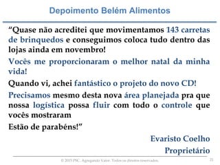 21© 2015 PSC. Agregando Valor. Todos os direitos reservados.
“Quase não acreditei que movimentamos 143 carretas
de brinquedos e conseguimos coloca tudo dentro das
lojas ainda em novembro!
Vocês me proporcionaram o melhor natal da minha
vida!
Quando vi, achei fantástico o projeto do novo CD!
Precisamos mesmo desta nova área planejada pra que
nossa logística possa fluir com todo o controle que
vocês mostraram
Estão de parabéns!”
Evaristo Coelho
Proprietário
Depoimento Belém Alimentos
 