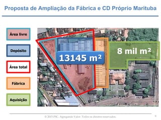 9© 2015 PSC. Agregando Valor. Todos os direitos reservados.
Proposta de Ampliação da Fábrica e CD Próprio Marituba
Área livre
Depósito
Fábrica
Aquisição
Área total
8 mil m²
13145 m²
 