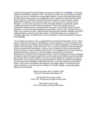 Consta ter representado Gonzaga Duque nos traços do marido que, em Arrufos - um de seus
quadros mais célebres, pintado em 1887 - discute com a mulher, em meio a luxuoso ambiente.
O crítico, por sua vez, retratá-lo-ia no personagem Agrário, do seu romance Mocidade morta,
de 1899. Sempre preocupado com as algibeiras, tinha no negociante e grande amigo Antônio
Ribeiro Seabra um mecenas e administrador atento de todas as suas economias, que fez
grandemente prosperar. Como escreveu João Luso, "tirante a sua arte - quando a ela se
entregava -, a única coisa que tomava a sério era aquela vigilância, aquela tutela, aquele
cuidado permanente de o não deixarem empobrecer. Tudo o mais lhe parecia pouco
respeitável e bastante cômico, a principiar pela sua pessoa. Como artista, achava a própria
fisionomia - em que tudo parecia desenhar-se para dentro, menos o nariz, enristado como um
aríete numa carranca de navio - extremamente mal-amanhada e grotesca. Ninguém lhe fez tão
implacavelmente a caricatura como ele mesmo". Já Gonzaga Duque, que o conheceu na
mocidade, dele traçou um perfil famoso, em Arte brasileira, ao comentar justamente sua obra-
prima, Arrufos:

- É um mineiro que possui a verve, a sagacidade de um parisiense bulevardeiro. Na rua, de pé
sobre a soleira de uma porta, no Café Inglês ou na Casa Havanesa, o seu tipo pequeno, forte,
buliçoso, destaca-se da multidão. Quando solteiro foi um boêmio desregrado, um perfeito tipo à
Murger. Entre camaradas, na Rua do Ouvidor, com o narizinho arrebitado e atrevido farejando
pacatos burgueses para lhes agarrar o ridículo, tinha na cabeça um cento de assuntos para
pintar e em casa um cento de quadros para concluir. A sua predileta musa era a que inspirou e
imortalizou Daumier e Gavarni e, a bem da verdade, deve-se dizer que depois de
Borgomainerio e Bordalo Pinheiro ninguém tem feito, no Brasil, melhores caricaturas. Só depois
de casado e depois de viajado; depois de ter visto de perto quanto trabalho e quanta dedicação
são precisos para o artista conquistar um nome foi que ele abandonou a boêmia, de uma vez
para sempre. A única coisa que ele jamais abandonará é a toilette. O vestuário é para Belmiro
o que foi para Honoré de Balzac e para Alphonse Karr, o que é para Daudet e para Carolus-
Duran, o que é para Leon Bonnat e Rochegrosse: uma feição artística, um sintoma de bom
gosto e de asseio, ou como lhe chama o mestre, Sr. Ramalho Ortigão, a expressão gráfica,
pessoal, de uma filosofia.

                          Namoro do guarda, óleo s/ madeira, 1904;
                           0,35 X 0,27, Museus Castro Maya, RJ.

                              Rua da Itália, óleo s/ tela, s/ data;
                      0,32 X 0,27, Pinacoteca do Estado de São Paulo.

                                  Dois meninos, óleo s/ tela;
                          0,30 X 0,40, Museu de Arte de São Paulo.
 