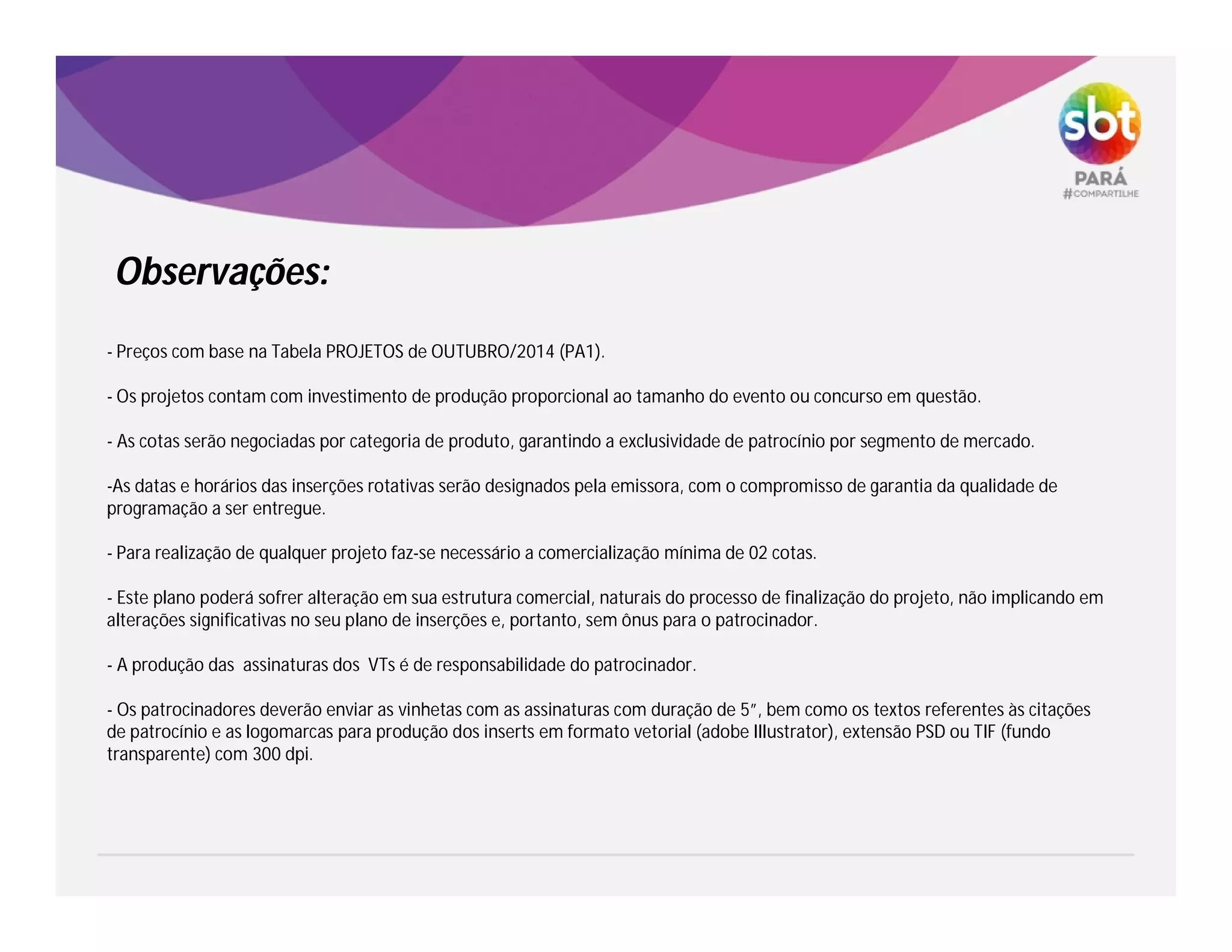 - Preços com base na Tabela PROJETOS de OUTUBRO/2014 (PA1).
- Os projetos contam com investimento de produção proporcional ao tamanho do evento ou concurso em questão.
- As cotas serão negociadas por categoria de produto, garantindo a exclusividade de patrocínio por segmento de mercado.
-As datas e horários das inserções rotativas serão designados pela emissora, com o compromisso de garantia da qualidade de
programação a ser entregue.
- Para realização de qualquer projeto faz-se necessário a comercialização mínima de 02 cotas.
- Este plano poderá sofrer alteração em sua estrutura comercial, naturais do processo de finalização do projeto, não implicando em
alterações significativas no seu plano de inserções e, portanto, sem ônus para o patrocinador.
- A produção das assinaturas dos VTs é de responsabilidade do patrocinador.
- Os patrocinadores deverão enviar as vinhetas com as assinaturas com duração de 5”, bem como os textos referentes às citações
de patrocínio e as logomarcas para produção dos inserts em formato vetorial (adobe Illustrator), extensão PSD ou TIF (fundo
transparente) com 300 dpi.
Observações:
 
