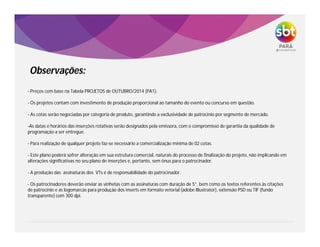 - Preços com base na Tabela PROJETOS de OUTUBRO/2014 (PA1).
- Os projetos contam com investimento de produção proporcional ao tamanho do evento ou concurso em questão.
- As cotas serão negociadas por categoria de produto, garantindo a exclusividade de patrocínio por segmento de mercado.
-As datas e horários das inserções rotativas serão designados pela emissora, com o compromisso de garantia da qualidade de
programação a ser entregue.
- Para realização de qualquer projeto faz-se necessário a comercialização mínima de 02 cotas.
- Este plano poderá sofrer alteração em sua estrutura comercial, naturais do processo de finalização do projeto, não implicando em
alterações significativas no seu plano de inserções e, portanto, sem ônus para o patrocinador.
- A produção das assinaturas dos VTs é de responsabilidade do patrocinador.
- Os patrocinadores deverão enviar as vinhetas com as assinaturas com duração de 5”, bem como os textos referentes às citações
de patrocínio e as logomarcas para produção dos inserts em formato vetorial (adobe Illustrator), extensão PSD ou TIF (fundo
transparente) com 300 dpi.
Observações:
 