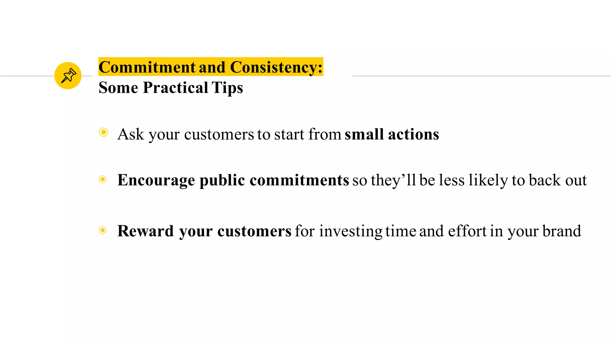 Commitment and Consistency:
Some Practical Tips
◉ Ask your customers to start from small actions
◉ Encourage public commitments so they’ll be less likely to back out
◉ Reward your customers for investingtime and effort in your brand
 