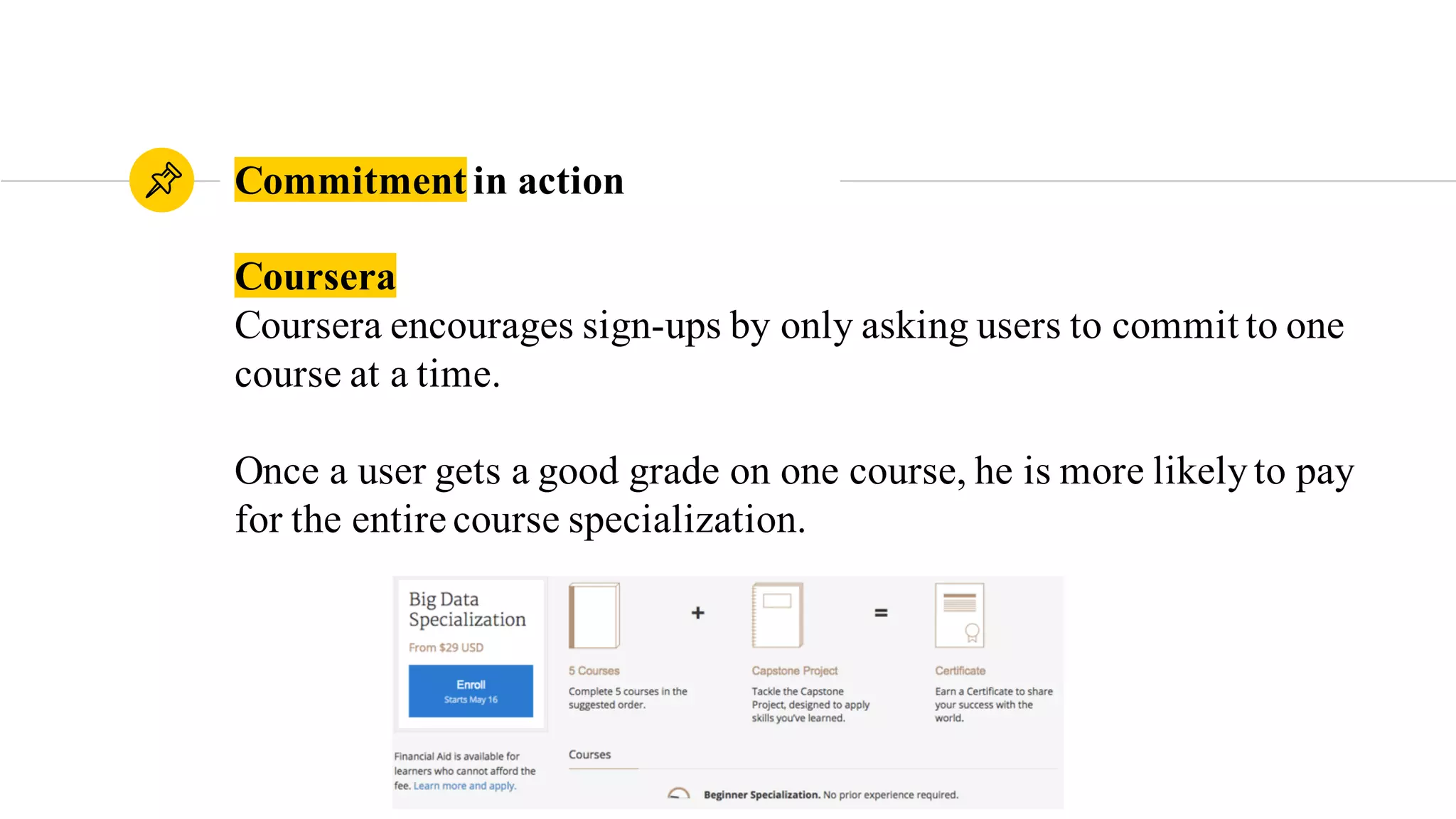 Coursera
Coursera encourages sign-ups by only asking users to commit to one
course at a time.
Once a user gets a good grade on one course, he is more likelyto pay
for the entire course specialization.
Commitment in action
 