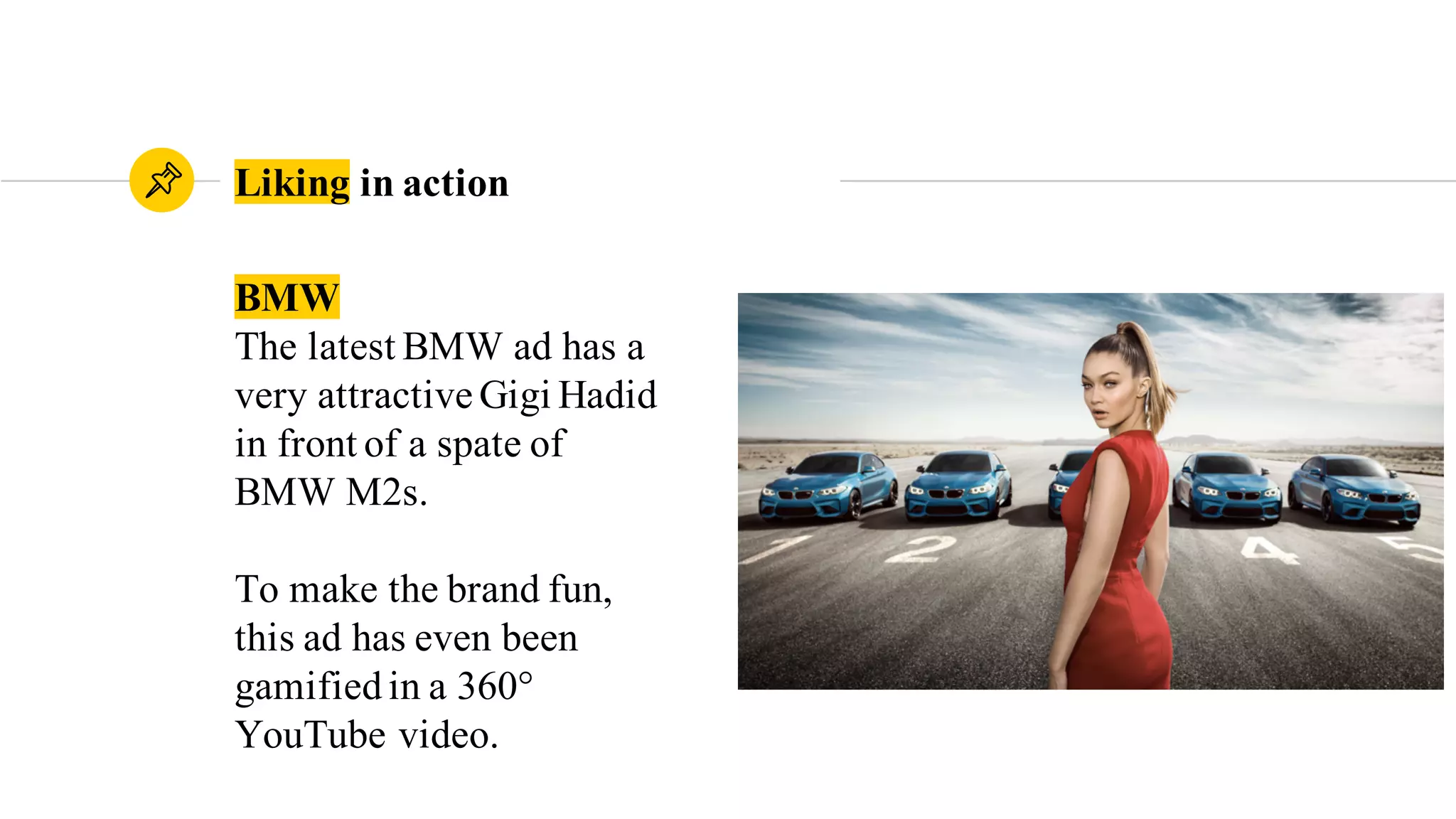 BMW
The latest BMW ad has a
very attractive Gigi Hadid
in front of a spate of
BMW M2s.
To make the brand fun,
this ad has even been
gamified in a 360°
YouTube video.
Liking in action
 