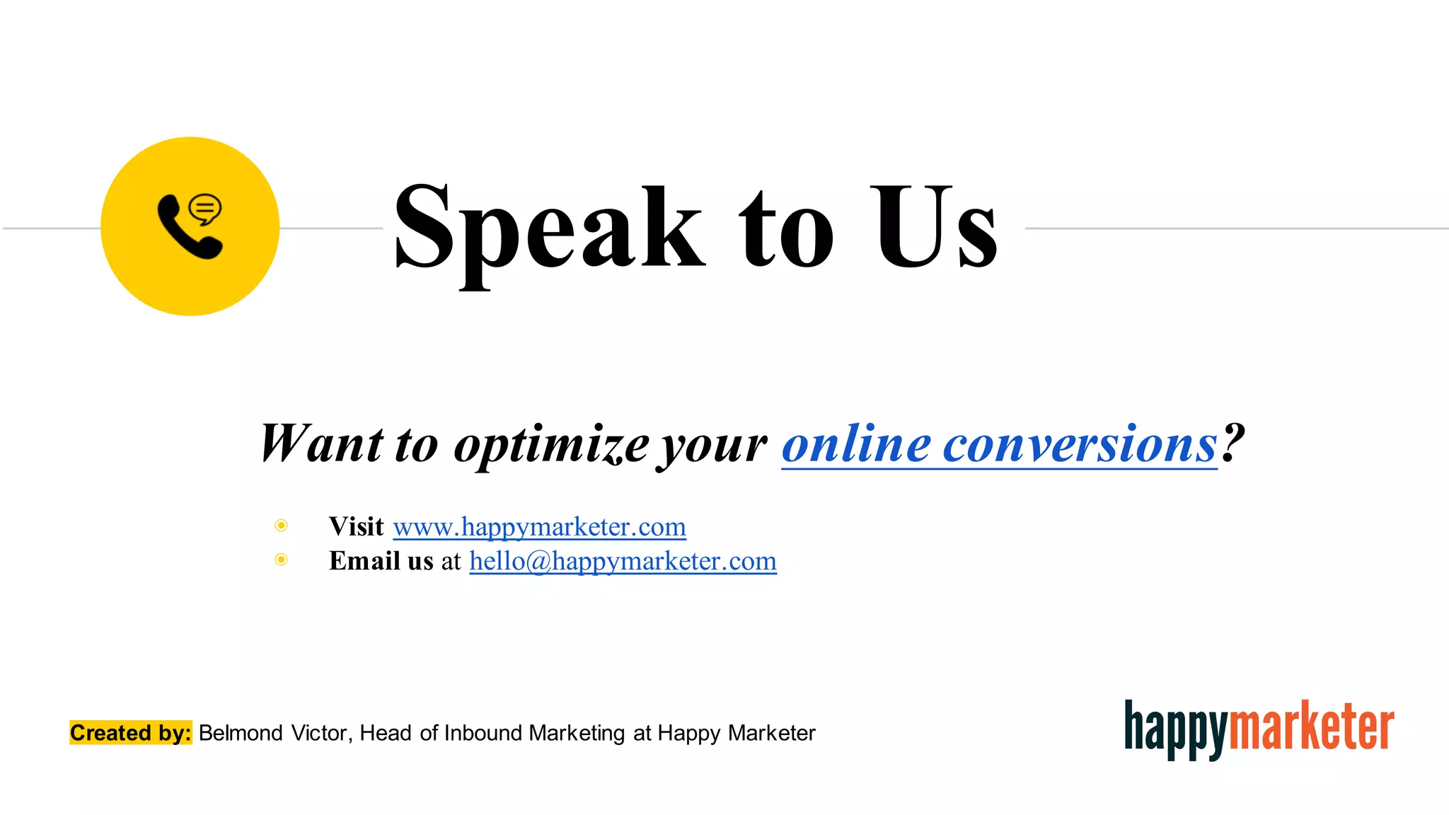 Want to optimize your online conversions?
◉ Visit www.happymarketer.com
◉ Email us at hello@happymarketer.com
Speak to Us
Created  by: Belmond  Victor,  Head  of  Inbound  Marketing at Happy  Marketer
 