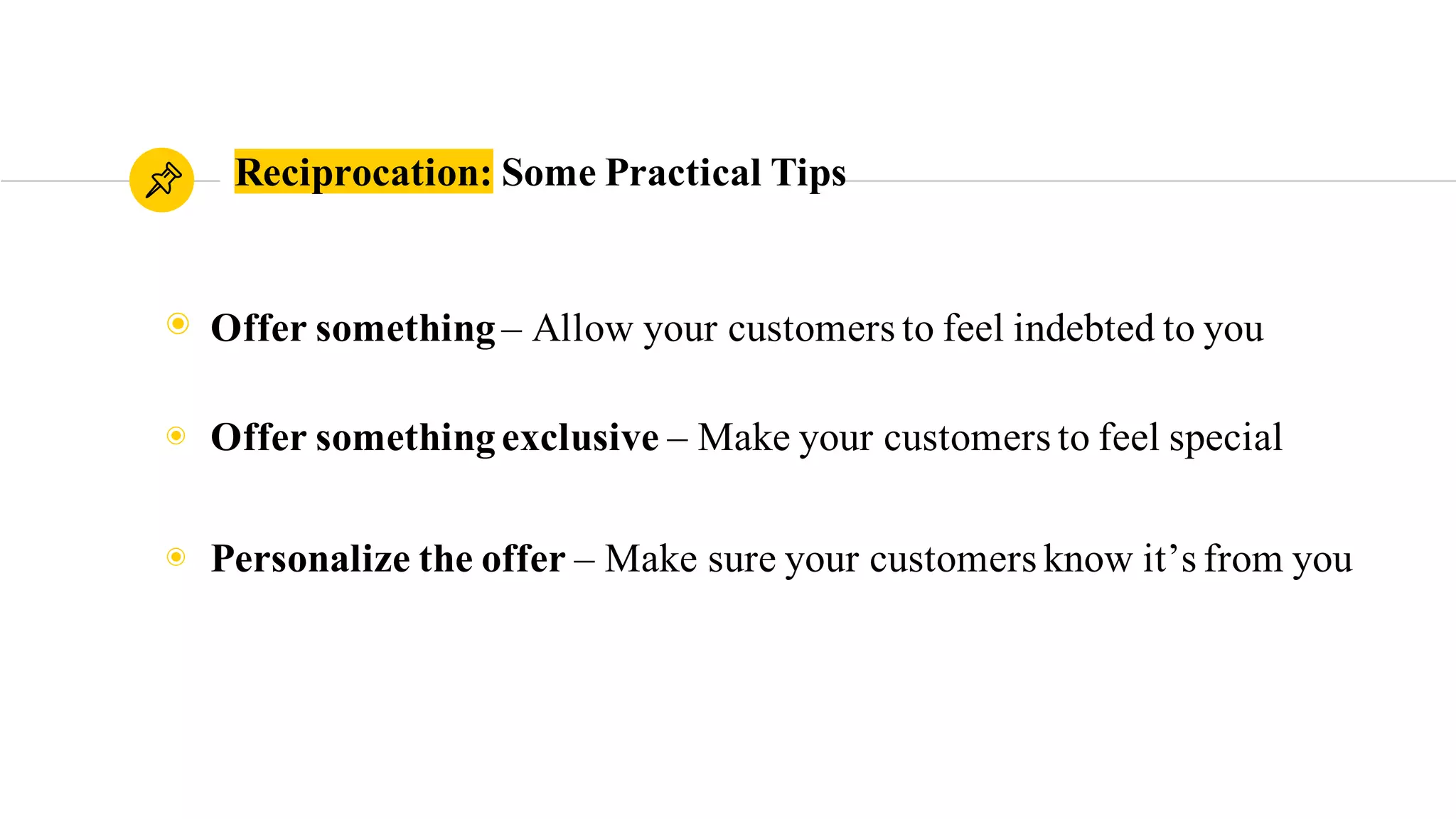 Reciprocation: Some Practical Tips
◉ Offer something– Allow your customers to feel indebted to you
◉ Offer somethingexclusive – Make your customers feel special
◉ Personalize the offer – Make sure your customers know it’s from you
 