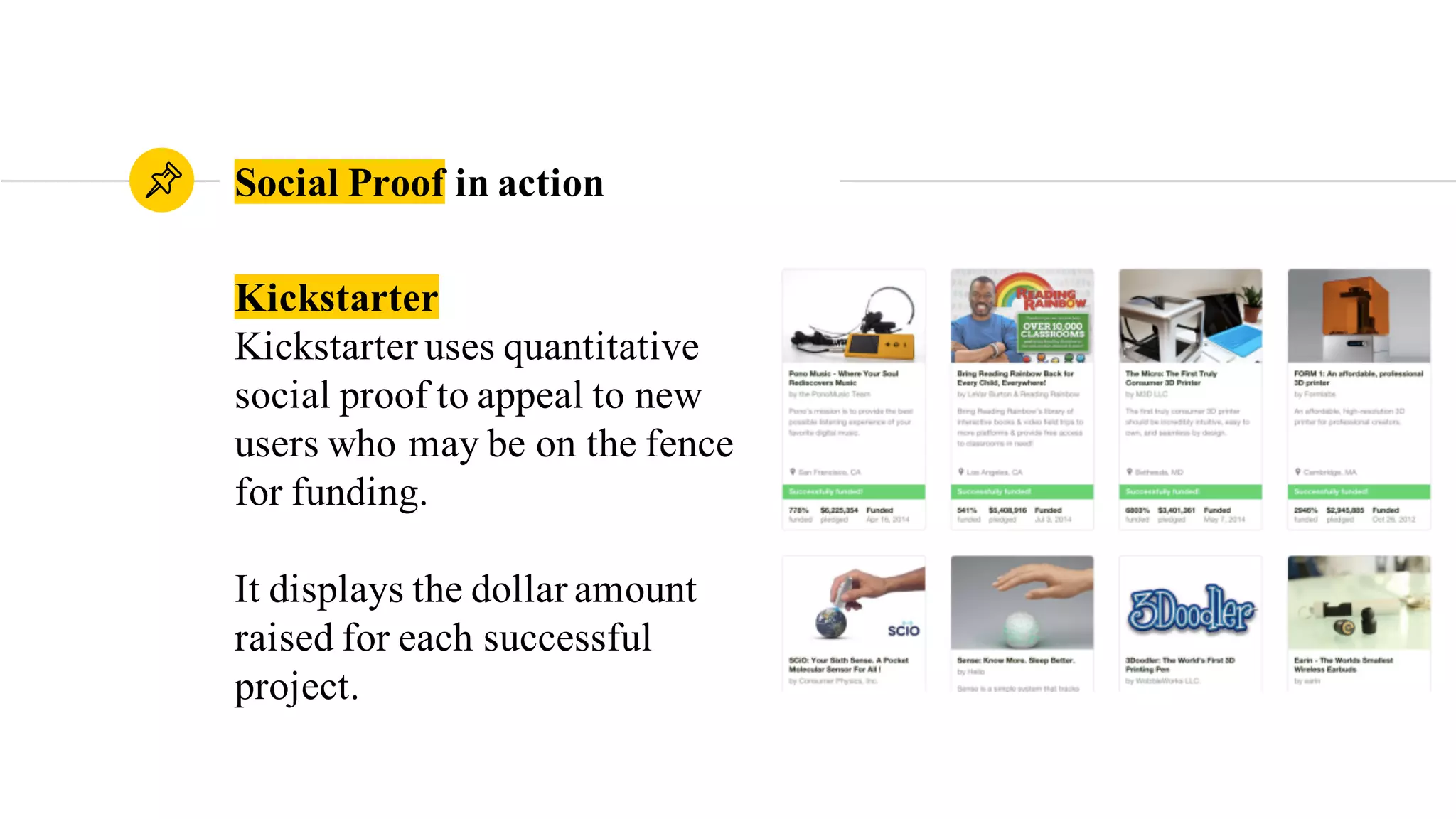 Kickstarter
Kickstarter uses quantitative
social proof to appeal to new
users who may be on the fence
for funding.
It displays the dollar amount
raised for each successful
project.
Social Proof in action
 