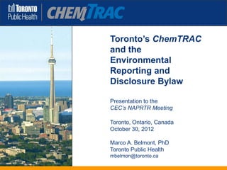 Toronto’s ChemTRAC
and the
Environmental
Reporting and
Disclosure Bylaw

Presentation to the
CEC’s NAPRTR Meeting

Toronto, Ontario, Canada
October 30, 2012

Marco A. Belmont, PhD
Toronto Public Health
mbelmon@toronto.ca
 