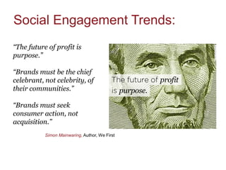 Social Engagement Trends:
“The future of profit is
purpose.”

“Brands must be the chief
celebrant, not celebrity, of
their communities.”

“Brands must seek
consumer action, not
acquisition.”
           Simon Mainwaring, Author, We First
 