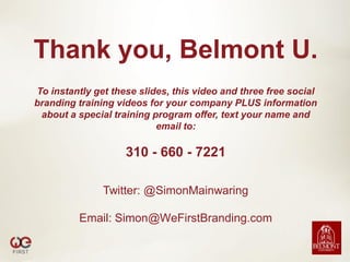 Thank you, Belmont U.
To instantly get these slides, this video and three free social
branding training videos for your company PLUS information
 about a special training program offer, text your name and
                           email to:

                    310 - 660 - 7221

               Twitter: @SimonMainwaring

          Email: Simon@WeFirstBranding.com
 