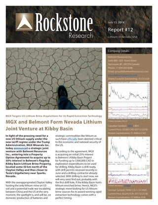 July 13, 2018
Report #12
Lithium in Nevada, USA
MGX Targets US Lithium Brine Acquisitions for its Rapid Extraction Technology
MGX and Belmont Form Nevada Lithium
Joint Venture at Kibby Basin
In light of the pressing need for a
new US lithium supply under the
new tariff regime under the Trump
Administration, MGX Minerals Inc.
today announced a strategic joint
venture with Belmont Resources
Inc., entering into a Property
Option Agreement to acquire up to
50% interest in Belmont’s flagship
Kibby Basin Lithium Brine Property,
located some 50 km north of the
Clayton Valley and thus closer to
Tesla’s Gigafactory near Sparks,
Nevada.
With the overappropriated Clayton Valley
hosting the only lithium mine on US
soil and a potential trade war escalating
between China and the US at the very
moment, the spotlight is, and will be, on
domestic production of batteries and
strategic commodities like lithium as
such have officially been deemed critical
to the economic and national security of
the US.
According to the agreement, MGX
is acquiring an initial 25% interest
in Belmont´s Kibby Basin Project
for funding up to $300,000 CAD in
exploration expenditures to be used
for drilling. Kibby Basin is drill-ready,
with drill permits received recently in
June and a drilling contractor already
selected. With drilling to start now, we
will very soon find out, probably with
the first drill hole, if the Kibby Basin hosts
lithium-enriched brine. Hence, MGX’s
strategic move looking for US lithium
brine sources for its award-winning rapid
extraction technology comes with a
perfect timing.
Company Details
Belmont Resources Inc.
Suite 600 - 625 Howe Street
Vancouver, BC, V6C2T6 Canada
Phone: +1 604 683 6648
Email: gmusil@belmontresources.com
www.belmontresources.com
Shares Issued & Outstanding: 70,727,620
Canadian Symbol (TSX.V): BEA
Current Price: $0.065 CAD (07/12/2018)
Market Capitalization: $5 Million CAD
German Symbol / WKN: L3L1 / A1JNZE
Current Price: €0.042 EUR (07/12/2018)
Market Capitalization: €3 Million EUR
Chart Canada (TSX.V)
Chart Germany (Frankfurt)
 