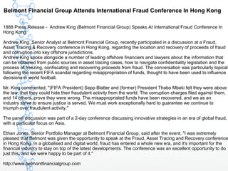 Belmont Financial Group Attends International Fraud Conference In Hong Kong
1888 Press Release - Andrew King (Belmont Financial Group) Speaks At International Fraud Conference In
Hong Kong.
Andrew King, Senior Analyst at Belmont Financial Group, recently participated in a discussion at a Fraud,
Asset Tracing & Recovery conference in Hong Kong, regarding the location and recovery of proceeds of fraud
and corruption into key offshore jurisdictions.
Andrew King spoke alongside a number of leading offshore financiers and lawyers about the information that
can be obtained from public sources in asset tracing cases, how to navigate confidentiality legislation and the
process of freezing, confiscating and recovering proceeds from fraud. The conversation was particularly topical
following the recent FIFA scandal regarding misappropriation of funds, thought to have been used to influence
decisions in world football.
Mr. King commented, "(FIFA President) Sepp Blatter and (former) President Thabo Mbeki felt they were above
the law, that they could hide their fraudulent activity from the world. The corruption charges filed against them,
and 14 others, prove they were wrong. The misappropriated funds have been recovered, and we as an
industry strive to ensure justice is served. We must work exceptionally hard to guarantee we continue to
triumph over fraudulent activity."
The panel discussion was part of a 2-day conference discussing innovative strategies in an era of global fraud,
with a particular focus on Asia.
Ethan Jones, Senior Portfolio Manager at Belmont Financial Group, said after the event, "I was extremely
pleased that Belmont was given the opportunity to speak at the Fraud, Asset Tracing and Recovery conference
in Hong Kong. In a globalised and digital world, fraud has entered a whole new era, and it's important for the
financial industry to stay on top of the latest developments. The conference was an excellent opportunity to do
just this, and we were happy to be part of it."
http://www.belmontfinancialgroup.com
 