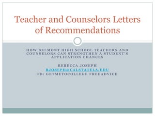 Teacher and Counselors Letters 
of Recommendations 
HOW BELMONT HIGH SCHOOL TEACHERS AND 
C O U N S E L O R S C A N S T R E N G T H E N A S T U D E N T ’ S 
APPLICATION CHANCES 
REBECCA JOSEPH 
RJOSEPH@CALSTATELA.EDU 
FB: GETMETOCOLLEGE FREEADVICE 
 