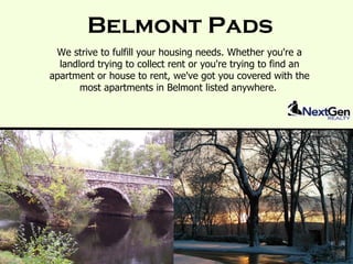 Belmont Pads
 We strive to fulfill your housing needs. Whether you're a
  landlord trying to collect rent or you're trying to find an
apartment or house to rent, we've got you covered with the
       most apartments in Belmont listed anywhere.
 