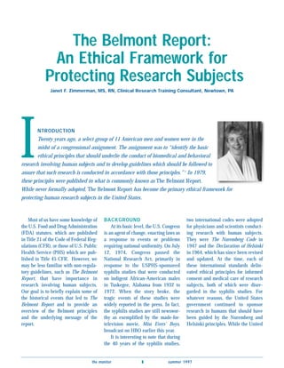 The Belmont Report:
             An Ethical Framework for
            Protecting Research Subjects
              Janet F. Zimmerman, MS, RN, Clinical Research Training Consultant, Newtown, PA




I       NTRODUCTION
        Twenty years ago, a select group of 11 American men and women were in the
        midst of a congressional assignment. The assignment was to “identify the basic
        ethical principles that should underlie the conduct of biomedical and behavioral
research involving human subjects and to develop guidelines which should be followed to
assure that such research is conducted in accordance with those principles.” 1 In 1979,
these principles were published in what is commonly known as The Belmont Report.
While never formally adopted, The Belmont Report has become the primary ethical framework for
protecting human research subjects in the United States.


    Most of us have some knowledge of     BACKGROUND                                  two international codes were adopted
the U.S. Food and Drug Administration         At its basic level, the U.S. Congress   for physicians and scientists conduct-
(FDA) statutes, which are published       is an agent of change, enacting laws as     ing research with human subjects.
in Title 21 of the Code of Federal Reg-   a response to events or problems            They were The Nuremberg Code in
ulations (CFR), or those of U.S. Public   requiring national uniformity. On July      1947 and the Declaration of Helsinki
Health Service (PHS) which are pub-       12, 1974, Congress passed the               in 1964, which has since been revised
lished in Title 45 CFR. However, we       National Research Act, primarily in         and updated. At the time, each of
may be less familiar with non-regula-     response to the USPHS-sponsored             these international standards delin-
tory guidelines, such as The Belmont      syphilis studies that were conducted        eated ethical principles for informed
Report, that have importance in           on indigent African-American males          consent and medical care of research
research involving human subjects.        in Tuskegee, Alabama from 1932 to           subjects, both of which were disre-
Our goal is to briefly explain some of    1972. When the story broke, the             garded in the syphilis studies. For
the historical events that led to The     tragic events of these studies were         whatever reasons, the United States
Belmont Report and to provide an          widely reported in the press. In fact,      government continued to sponsor
overview of the Belmont principles        the syphilis studies are still newswor-     research in humans that should have
and the underlying message of the         thy as exemplified by the made-for-         been guided by the Nuremberg and
report.                                   television movie, Miss Evers’ Boys,         Helsinki principles. While the United
                                          broadcast on HBO earlier this year.
                                              It is interesting to note that during
                                          the 40 years of the syphilis studies,


                                    the monitor               s             summer 1997
 