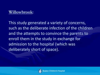 Willowbrook:
This study generated a variety of concerns,
such as the deliberate infection of the children
and the attempts to convince the parents to
enroll them in the study in exchange for
admission to the hospital (which was
deliberately short of space).
 