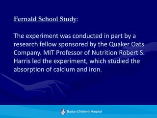 Fernald School Study:
The experiment was conducted in part by a
research fellow sponsored by the Quaker Oats
Company. MIT Professor of Nutrition Robert S.
Harris led the experiment, which studied the
absorption of calcium and iron.
 