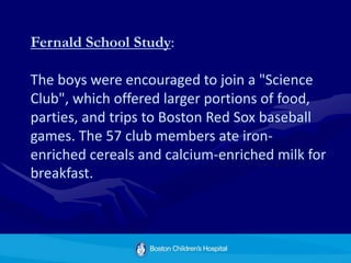 Fernald School Study:
The boys were encouraged to join a "Science
Club", which offered larger portions of food,
parties, and trips to Boston Red Sox baseball
games. The 57 club members ate iron-
enriched cereals and calcium-enriched milk for
breakfast.
 