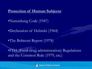Protection of Human Subjects:
•Nuremburg Code (1947)
•Declaration of Helsinki (1964)
•The Belmont Report (1978)
•FDA (Food-drug administration) Regulations
and the Common Rule (1979, etc.)
 