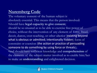 Nuremberg Code
The voluntary consent of the human subject is
absolutely essential. This means that the person involved:
•should have legal capacity to give consent;
should be so situated as to be able to exercise free power of
choice, without the intervention of any element of force, fraud,
deceit, duress, over-reaching, or other ulterior (existing beyond
what is obvious or admitted; intentionally hidden) form of
constraint or coercion (the action or practice of persuading
someone to do something by using force or threats);
•and should have sufficient knowledge and comprehension of
the elements of the subject matter involved as to enable him/her
to make an understanding and enlightened decision.
 
