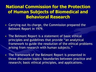 National Commission for the Protection
of Human Subjects of Biomedical and
Behavioral Research
• Carrying out its charge, the Commission prepared the
Belmont Report in 1979.
• The Belmont Report is a statement of basic ethical
principles and guidelines that provide “an analytical
framework to guide the resolution of the ethical problems
arising from research with human subjects.”
• The framework of the Belmont Report is presented in
three discussion topics: boundaries between practice and
research; basic ethical principles, and applications.
 