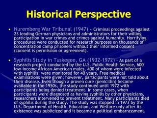 Historical Perspective
• Nuremberg War Tribunal (1947) - Criminal proceedings against
23 leading German physicians and administrators for their willing
participation in war crimes and crimes against humanity. Horrifying
procedures were conducted for research purposes on thousands of
concentration camp prisoners without their informed consent
(consent is permission or agreement).
• Syphilis Study in Tuskegee, GA (1932-1972) – As part of a
research project conducted by the U.S. Public Health Service, 600
low-income African-American males, 400 of whom were infected
with syphilis, were monitored for 40 years. Free medical
examinations were given; however, participants were not told about
their disease. Even though a proven cure (penicillin) became
available in the 1950s, the study continued until 1972 with
participants being denied treatment. In some cases, when
participants were diagnosed as having syphilis by other physicians,
researchers intervened to prevent treatment. Many participants died
of syphilis during the study. The study was stopped in 1973 by the
U.S. Department of Health, Education, and Welfare only after its
existence was publicized and it became a political embarrassment.
 