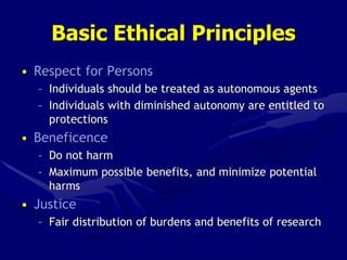 Basic Ethical Principles
• Respect for Persons
– Individuals should be treated as autonomous agents
– Individuals with diminished autonomy are entitled to
protections
• Beneficence
– Do not harm
– Maximum possible benefits, and minimize potential
harms
• Justice
– Fair distribution of burdens and benefits of research
 